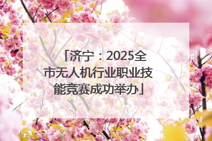 济宁：2025全市无人机行业职业技能竞赛成功举办