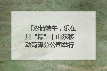 浓情端午，乐在其“粽”｜山东移动菏泽分公司举行端午节主题活动