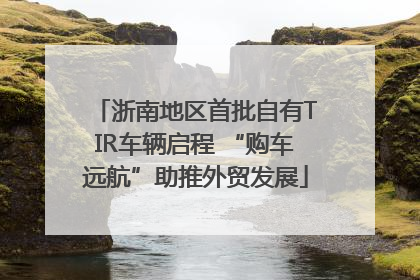 浙南地区首批自有TIR车辆启程 “购车远航”助推外贸发展