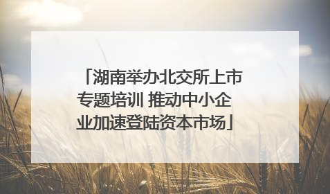 湖南举办北交所上市专题培训 推动中小企业加速登陆资本市场