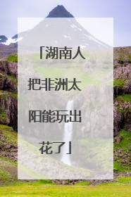 湖南人把非洲太阳能玩出花了
