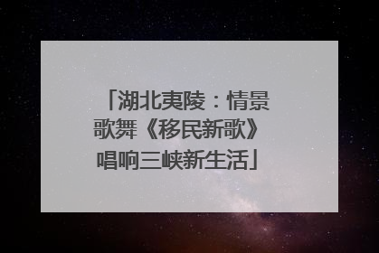 湖北夷陵：情景歌舞《移民新歌》唱响三峡新生活
