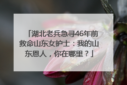 湖北老兵急寻46年前救命山东女护士：我的山东恩人，你在哪里？