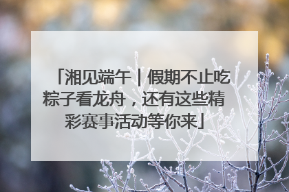 湘见端午｜假期不止吃粽子看龙舟，还有这些精彩赛事活动等你来