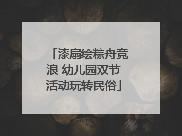 漆扇绘粽舟竞浪 幼儿园双节活动玩转民俗