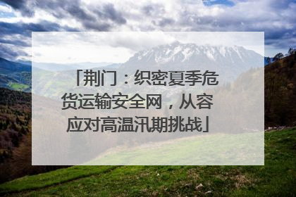 荆门：织密夏季危货运输安全网，从容应对高温汛期挑战