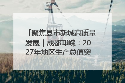 聚焦县市新城高质量发展｜成都邛崃：2027年地区生产总值突破550亿元、建成五百亿级园区