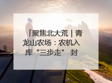 聚焦北大荒｜青龙山农场：农机入库“三步走” 封存管理精细化