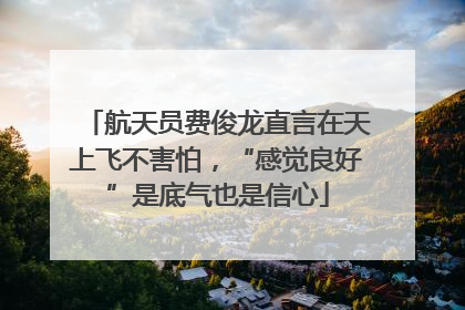 航天员费俊龙直言在天上飞不害怕，“感觉良好”是底气也是信心