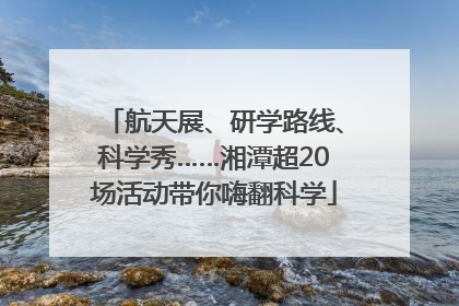 航天展、研学路线、科学秀……湘潭超20场活动带你嗨翻科学
