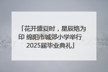 花开盛夏时，星辰烙为印 绵阳市城郊小学举行2025届毕业典礼