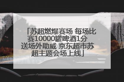 苏超燃爆赛场 每场比赛10000罐啤酒1分送场外助威 京东超市苏超主题会场上线