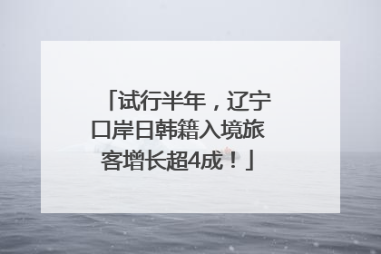 试行半年，辽宁口岸日韩籍入境旅客增长超4成！