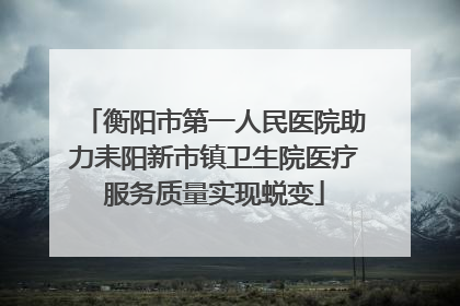 衡阳市第一人民医院助力耒阳新市镇卫生院医疗服务质量实现蜕变