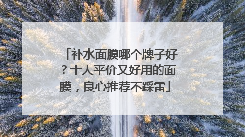 补水面膜哪个牌子好？十大平价又好用的面膜，良心推荐不踩雷