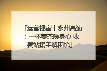 运营视窗丨永州高速：一杯姜茶暖身心 收费站援手解困境