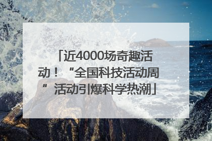 近4000场奇趣活动！“全国科技活动周”活动引爆科学热潮