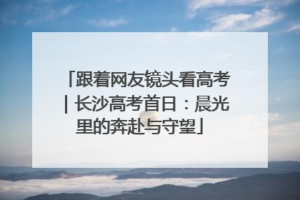 跟着网友镜头看高考｜长沙高考首日：晨光里的奔赴与守望
