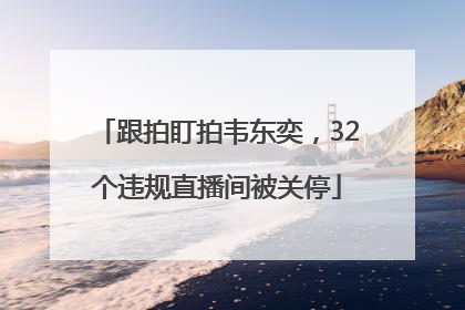跟拍盯拍韦东奕，32个违规直播间被关停