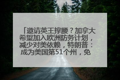 邀请英王撑腰？加拿大希望加入欧洲防务计划，减少对美依赖，特朗普：成为美国第51个州，免费用“金穹”