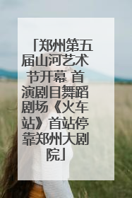 郑州第五届山河艺术节开幕 首演剧目舞蹈剧场《火车站》首站停靠郑州大剧院