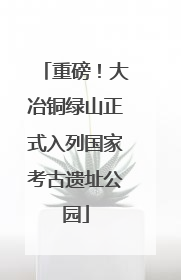 重磅！大冶铜绿山正式入列国家考古遗址公园