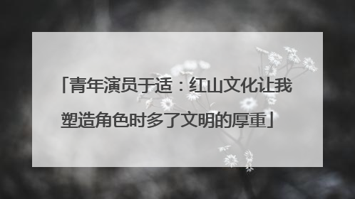 青年演员于适：红山文化让我塑造角色时多了文明的厚重
