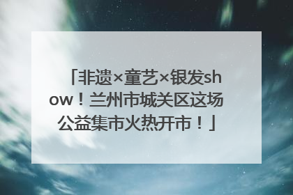 非遗×童艺×银发show！兰州市城关区这场公益集市火热开市！