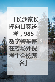 长沙家长捧向日葵送考，985数字警车停在考场外祝考生金榜题名