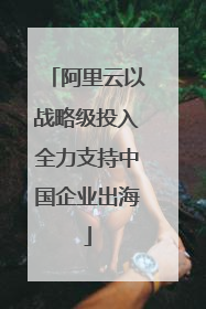 阿里云以战略级投入全力支持中国企业出海
