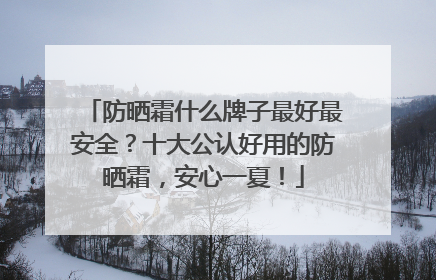 防晒霜什么牌子最好最安全？十大公认好用的防晒霜，安心一夏！