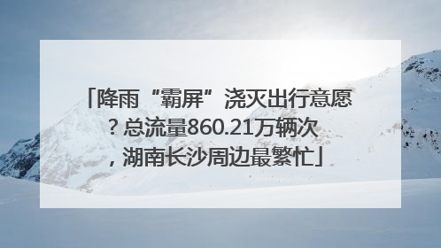 降雨“霸屏”浇灭出行意愿？总流量860.21万辆次，湖南长沙周边最繁忙
