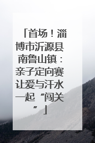 首场！淄博市沂源县南鲁山镇：亲子定向赛让爱与汗水一起“闯关”