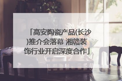 高安陶瓷产品(长沙)推介会落幕 湘赣装饰行业开启深度合作