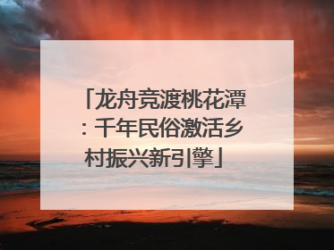龙舟竞渡桃花潭：千年民俗激活乡村振兴新引擎