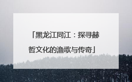 黑龙江同江：探寻赫哲文化的渔歌与传奇