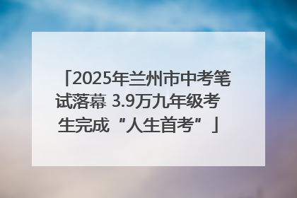 2025年兰州市中考笔试落幕 3.9万九年级考生完成“人生首考”