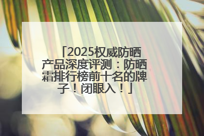 2025权威防晒产品深度评测：防晒霜排行榜前十名的牌子！闭眼入！