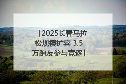 2025长春马拉松规模扩容 3.5万跑友参与竞逐