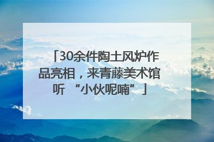 30余件陶土风炉作品亮相，来青藤美术馆听 “小伙呢喃”
