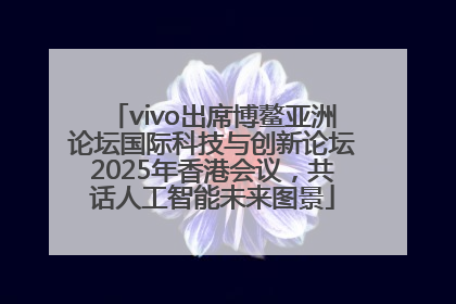 vivo出席博鳌亚洲论坛国际科技与创新论坛2025年香港会议，共话人工智能未来图景
